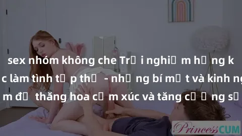 sex nhóm không che Trải nghiệm hứng khởi cùng với việc làm tình tập thể - những bí mật và kinh nghiệm để thăng hoa cảm xúc và tăng cường sự gắn kết trong mối quan hệ