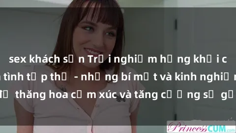 sex khách sạn Trải nghiệm hứng khởi cùng với việc làm tình tập thể - những bí mật và kinh nghiệm để thăng hoa cảm xúc và tăng cường sự gắn kết trong mối quan hệ