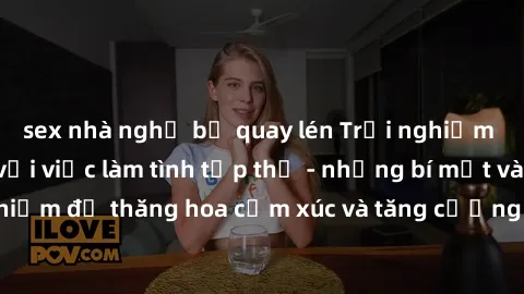 sex nhà nghỉ bị quay lén Trải nghiệm hứng khởi cùng với việc làm tình tập thể - những bí mật và kinh nghiệm để thăng hoa cảm xúc và tăng cường sự gắn kết trong mối quan hệ
