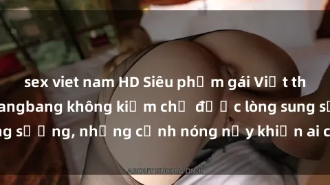 sex viet nam HD Siêu phẩm gái Việt tham gia trong buổi gangbang không kiềm chế được lòng sung sướng, những cảnh nóng nảy khiến ai cũng phải mãn nhãn