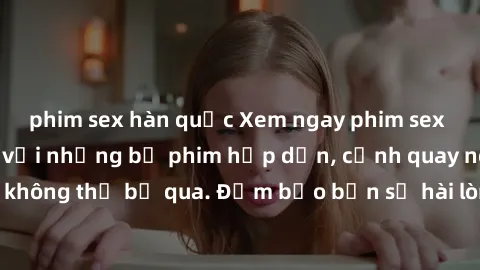 phim sex hàn quốc Xem ngay phim sex bukkake hàng đầu với những bộ phim hấp dẫn, cảnh quay nóng bỏng không thể bỏ qua. Đảm bảo bạn sẽ hài lòng với trải nghiệm mới lạ này!