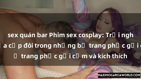 sex quán bar Phim sex cosplay: Trải nghiệm tuyệt vời của cặp đôi trong những bộ trang phục gợi cảm và kích thích
