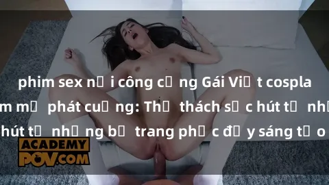 phim sex nơi công cộng Gái Việt cosplay sexy khiến fan hâm mộ phát cuồng: Thử thách sức hút từ những bộ trang phục đầy sáng tạo và quyến rũ!