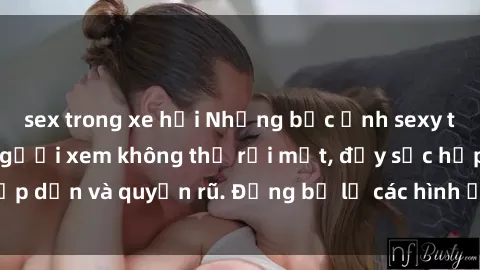 sex trong xe hơi Những bức ảnh sexy tá gợi cảm khiến người xem không thể rời mắt, đầy sức hấp dẫn và quyến rũ. Đừng bỏ lỡ các hình ảnh nóng bỏng này!