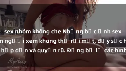 sex nhóm không che Những bức ảnh sexy tá gợi cảm khiến người xem không thể rời mắt, đầy sức hấp dẫn và quyến rũ. Đừng bỏ lỡ các hình ảnh nóng bỏng này!