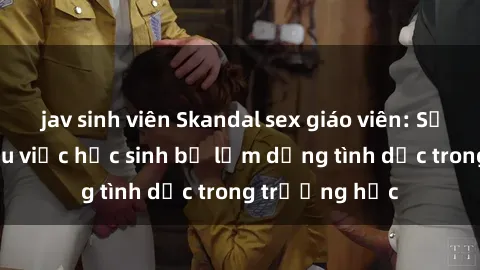 jav sinh viên Skandal sex giáo viên: Sự thật đằng sau việc học sinh bị lạm dụng tình dục trong trường học