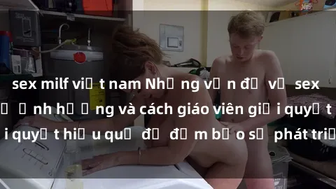 sex milf việt nam Những vấn đề về sex học sinh: Các yếu tố ảnh hưởng và cách giáo viên giải quyết hiệu quả để đảm bảo sự phát triển toàn diện.