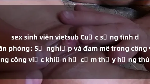 sex sinh viên vietsub Cuộc sống tình dục của nhân viên văn phòng: Sự nghiệp và đam mê trong công việc khiến họ cảm thấy hứng thú với tình dục?