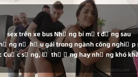 sex trên xe bus Những bí mật đằng sau cuộc sống của những nữ hầu gái trong ngành công nghiệp sex: Cuộc sống, lẽ thường hay những khó khăn mà họ phải đối mặt.