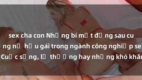 sex cha con Những bí mật đằng sau cuộc sống của những nữ hầu gái trong ngành công nghiệp sex: Cuộc sống, lẽ thường hay những khó khăn mà họ phải đối mặt.