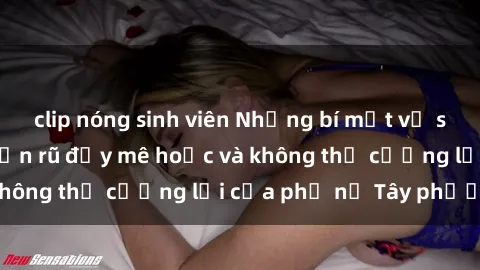 clip nóng sinh viên Những bí mật về sex gái Tây: Sự quyến rũ đầy mê hoặc và không thể cưỡng lại của phụ nữ Tây phương