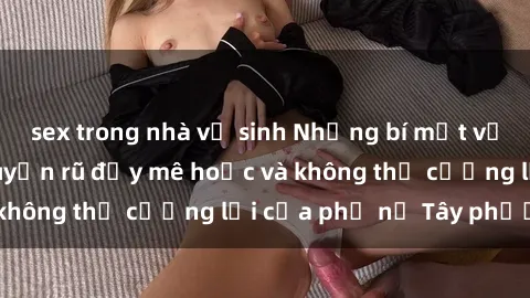 sex trong nhà vệ sinh Những bí mật về sex gái Tây: Sự quyến rũ đầy mê hoặc và không thể cưỡng lại của phụ nữ Tây phương