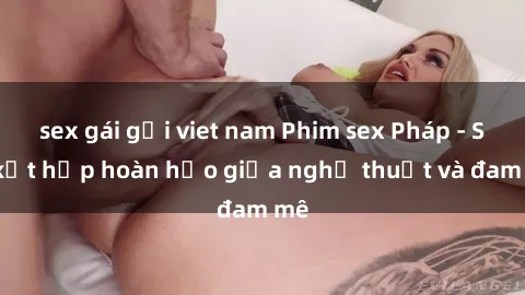 sex gái gọi viet nam Phim sex Pháp - Sự kết hợp hoàn hảo giữa nghệ thuật và đam mê