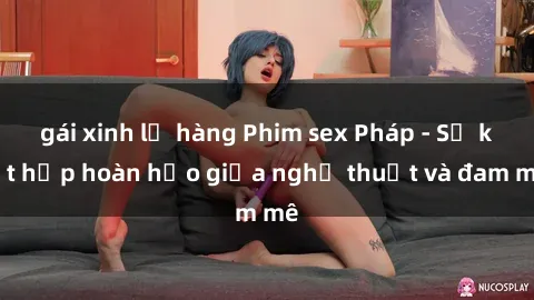 gái xinh lộ hàng Phim sex Pháp - Sự kết hợp hoàn hảo giữa nghệ thuật và đam mê