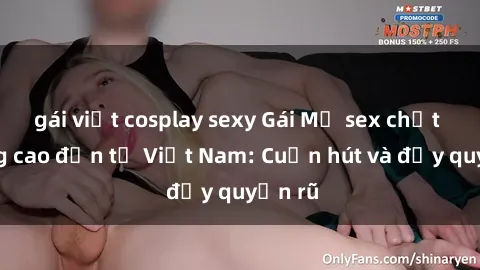 gái việt cosplay sexy Gái Mỹ sex chất lượng cao đến từ Việt Nam: Cuốn hút và đầy quyến rũ