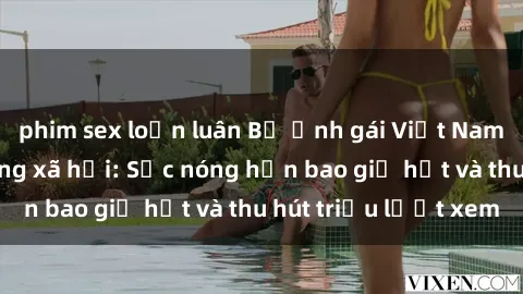 phim sex loạn luân Bộ ảnh gái Việt Nam nude gây sốt mạng xã hội: Sắc nóng hơn bao giờ hết và thu hút triệu lượt xem