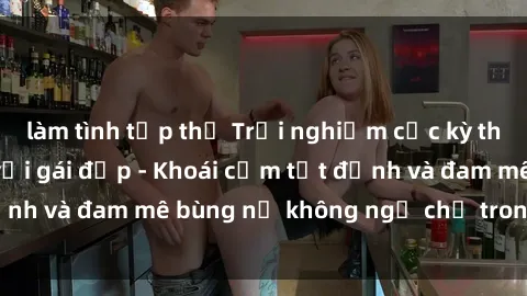 làm tình tập thể Trải nghiệm cực kỳ thú vị khi làm tình với gái đẹp - Khoái cảm tột đỉnh và đam mê bùng nổ không ngờ chỉ trong một đêm!