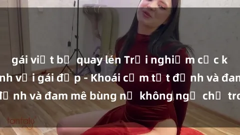 gái việt bị quay lén Trải nghiệm cực kỳ thú vị khi làm tình với gái đẹp - Khoái cảm tột đỉnh và đam mê bùng nổ không ngờ chỉ trong một đêm!