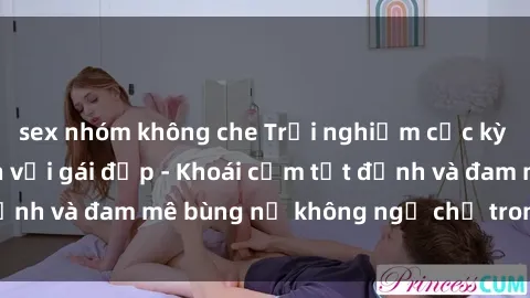 sex nhóm không che Trải nghiệm cực kỳ thú vị khi làm tình với gái đẹp - Khoái cảm tột đỉnh và đam mê bùng nổ không ngờ chỉ trong một đêm!