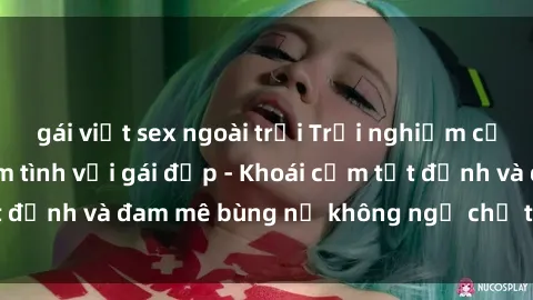 gái việt sex ngoài trời Trải nghiệm cực kỳ thú vị khi làm tình với gái đẹp - Khoái cảm tột đỉnh và đam mê bùng nổ không ngờ chỉ trong một đêm!