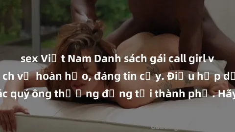 sex Việt Nam Danh sách gái call girl vip chất lượng, dịch vụ hoàn hảo, đáng tin cậy. Điều hấp dẫn cho các quý ông thượng đẳng tại thành phố. Hãy nhấc máy và đặt lịch ngay!