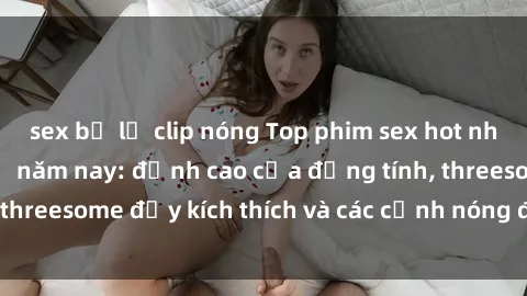 sex bị lộ clip nóng Top phim sex hot nhất không thể bỏ lỡ năm nay: đỉnh cao của đồng tính, threesome đầy kích thích và các cảnh nóng đang gây sốt!
