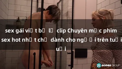 sex gái việt bị lộ clip Chuyên mục phim sex hot nhất chỉ dành cho người trên tuổi