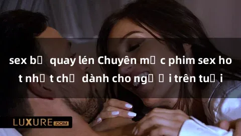 sex bị quay lén Chuyên mục phim sex hot nhất chỉ dành cho người trên tuổi
