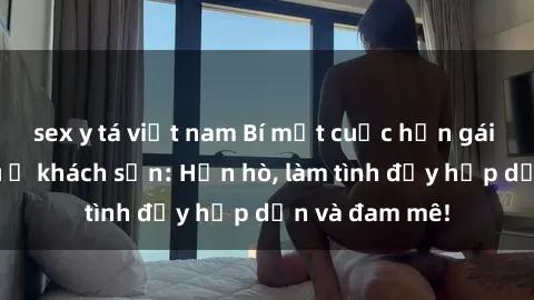 sex y tá việt nam Bí mật cuộc hẹn gái Việt lần đầu ở khách sạn: Hẹn hò, làm tình đầy hấp dẫn và đam mê!