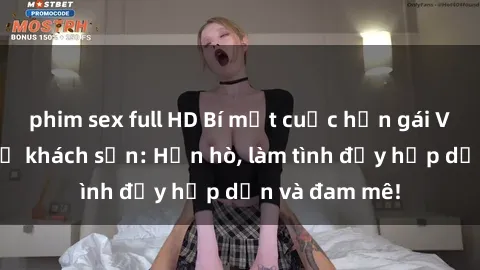 phim sex full HD Bí mật cuộc hẹn gái Việt lần đầu ở khách sạn: Hẹn hò, làm tình đầy hấp dẫn và đam mê!