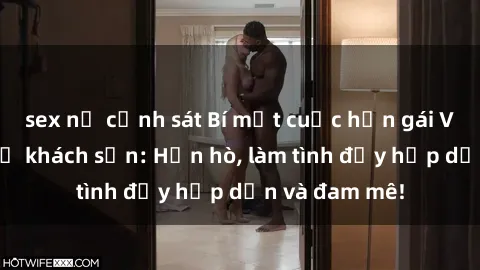 sex nữ cảnh sát Bí mật cuộc hẹn gái Việt lần đầu ở khách sạn: Hẹn hò, làm tình đầy hấp dẫn và đam mê!