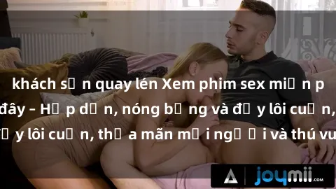 khách sạn quay lén Xem phim sex miễn phí online ngay tại đây – Hấp dẫn, nóng bỏng và đầy lôi cuốn, thỏa mãn mọi người và thú vui của bạn!