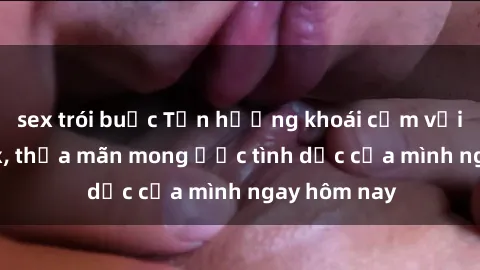 sex trói buộc Tận hưởng khoái cảm với gái xinh sex, thỏa mãn mong ước tình dục của mình ngay hôm nay