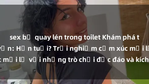 sex bị quay lén trong toilet Khám phá thế giới sex trực tuyến: Hơn tuổi? Trải nghiệm cảm xúc mới lạ với những trò chơi độc đáo và kích thích người lớn