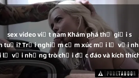 sex video việt nam Khám phá thế giới sex trực tuyến: Hơn tuổi? Trải nghiệm cảm xúc mới lạ với những trò chơi độc đáo và kích thích người lớn