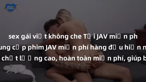 sex gái việt không che Tải JAV miễn phí: Các trang web cung cấp phim JAV miễn phí hàng đầu hiện nay. Các tác phẩm chất lượng cao, hoàn toàn miễn phí, giúp bạn thỏa mãn niềm đam mê mà không tốn kém.