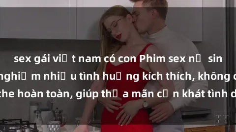 sex gái việt nam có con Phim sex nữ sinh mới nhất: Trải nghiệm nhiều tình huống kích thích, không che hoàn toàn, giúp thỏa mãn cơn khát tình dục của các bạn trẻ