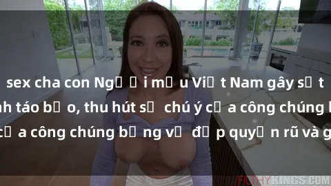 sex cha con Người mẫu Việt Nam gây sốt với loạt shoot ảnh táo bạo, thu hút sự chú ý của công chúng bằng vẻ đẹp quyến rũ và gợi cảm.