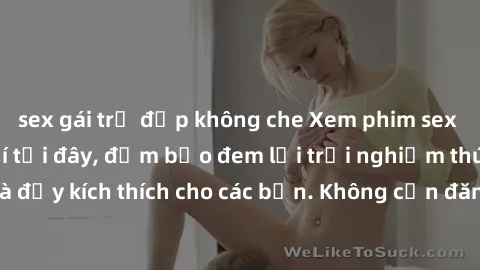 sex gái trẻ đẹp không che Xem phim sex không che miễn phí tại đây, đảm bảo đem lại trải nghiệm thú vị và đầy kích thích cho các bạn. Không cần đăng ký, hoàn toàn miễn phí.