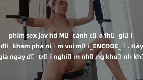 phim sex jav hd Mở cánh cửa thế giới sex MILF Việt Nam để khám phá niềm vui mới_ENCODE_. Hãy tham gia ngay để trải nghiệm những khoảnh khắc đầy kích thích và đam mê.