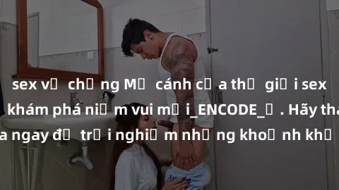 sex vợ chồng Mở cánh cửa thế giới sex MILF Việt Nam để khám phá niềm vui mới_ENCODE_. Hãy tham gia ngay để trải nghiệm những khoảnh khắc đầy kích thích và đam mê.