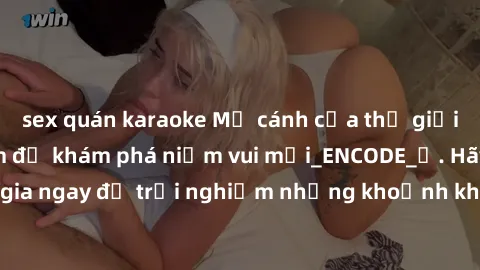 sex quán karaoke Mở cánh cửa thế giới sex MILF Việt Nam để khám phá niềm vui mới_ENCODE_. Hãy tham gia ngay để trải nghiệm những khoảnh khắc đầy kích thích và đam mê.