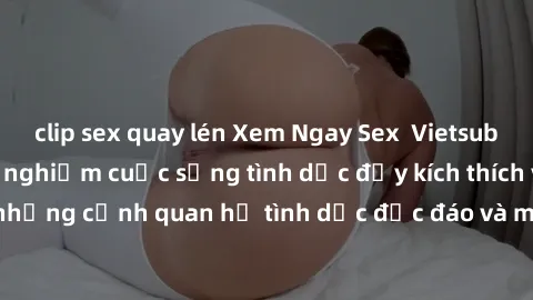 clip sex quay lén Xem Ngay Sex  Vietsub Full HD - Cùng trải nghiệm cuộc sống tình dục đầy kích thích với những cảnh quan hệ tình dục độc đáo và mãnh liệt trong bộ phim này!