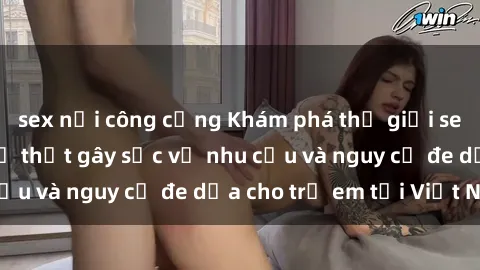 sex nơi công cộng Khám phá thế giới sex loli Việt Nam: Sự thật gây sốc về nhu cầu và nguy cơ đe dọa cho trẻ em tại Việt Nam