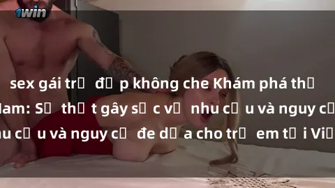 sex gái trẻ đẹp không che Khám phá thế giới sex loli Việt Nam: Sự thật gây sốc về nhu cầu và nguy cơ đe dọa cho trẻ em tại Việt Nam