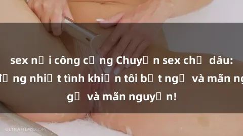 sex nơi công cộng Chuyện sex chị dâu: hành động nhiệt tình khiến tôi bất ngờ và mãn nguyện!
