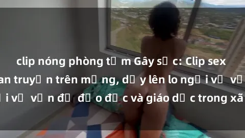 clip nóng phòng tắm Gây sốc: Clip sex mẹ con Việt Nam lan truyền trên mạng, dấy lên lo ngại về vấn đề đạo đức và giáo dục trong xã hội hiện nay.