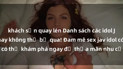 khách sạn quay lén Danh sách các idol JAV hot nhất hiện nay không thể bỏ qua! Đam mê sex jav idol có thể khám phá ngay để thỏa mãn nhu cầu giải trí của mình!